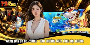 Game Bắn Cá H5 79KING - Săn Thưởng Giữa Lòng Đại Dương